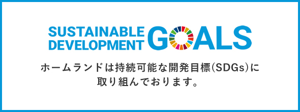 SUSTAINABLE DEVELOPMENT GOALS ホームランドは持続可能な開発目標(SDGs)に取り組んでおります。